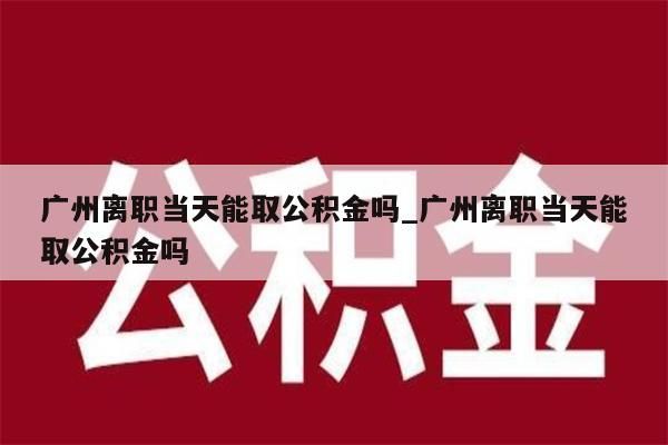 广州离职当天能取公积金吗_广州离职当天能取公积金吗