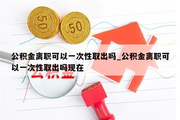 公积金离职可以一次性取出吗_公积金离职可以一次性取出吗现在